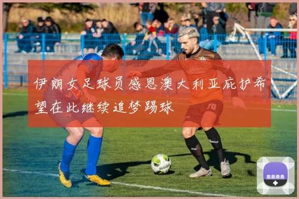 伊朗女足球员感恩澳大利亚庇护希望在此继续追梦踢球