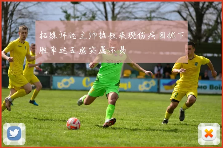 拓媒评论主帅执教表现伤病困扰下胜率达五成实属不易