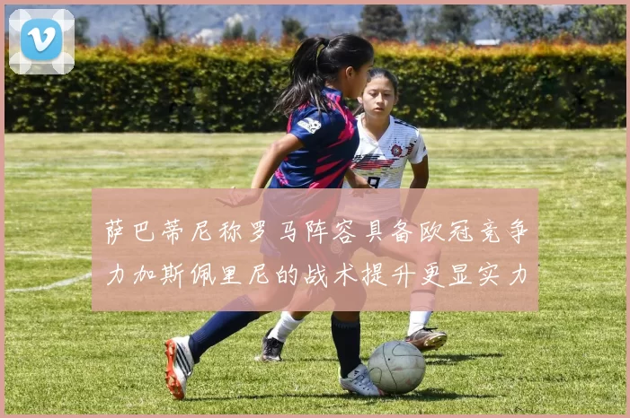 萨巴蒂尼称罗马阵容具备欧冠竞争力加斯佩里尼的战术提升更显实力