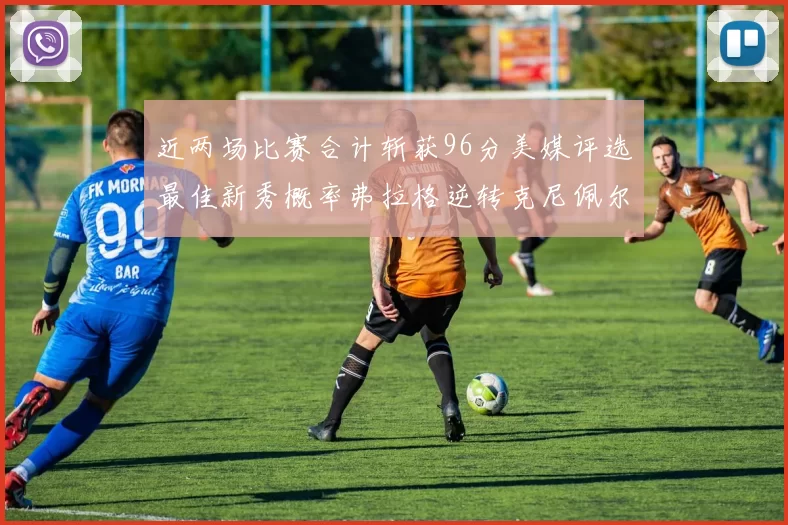近两场比赛合计斩获96分美媒评选最佳新秀概率弗拉格逆转克尼佩尔