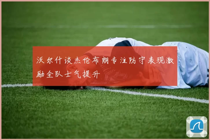 沃尔什谈杰伦布朗专注防守表现激励全队士气提升