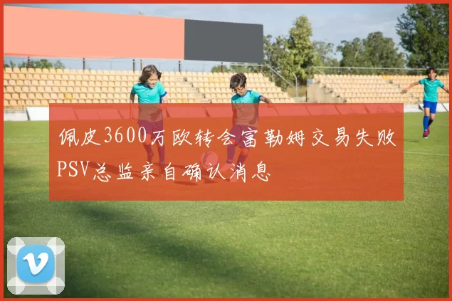 佩皮3600万欧转会富勒姆交易失败PSV总监亲自确认消息