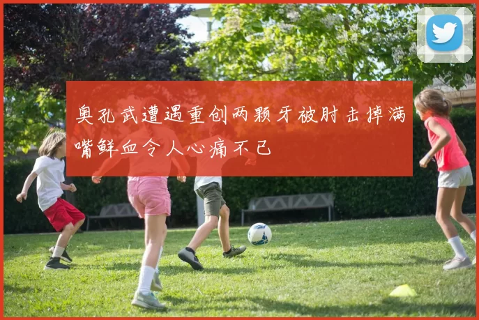 奥孔武遭遇重创两颗牙被肘击掉满嘴鲜血令人心痛不已