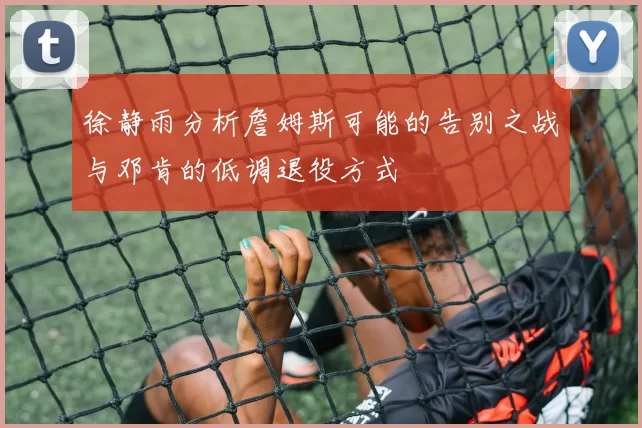 徐静雨分析詹姆斯可能的告别之战与邓肯的低调退役方式