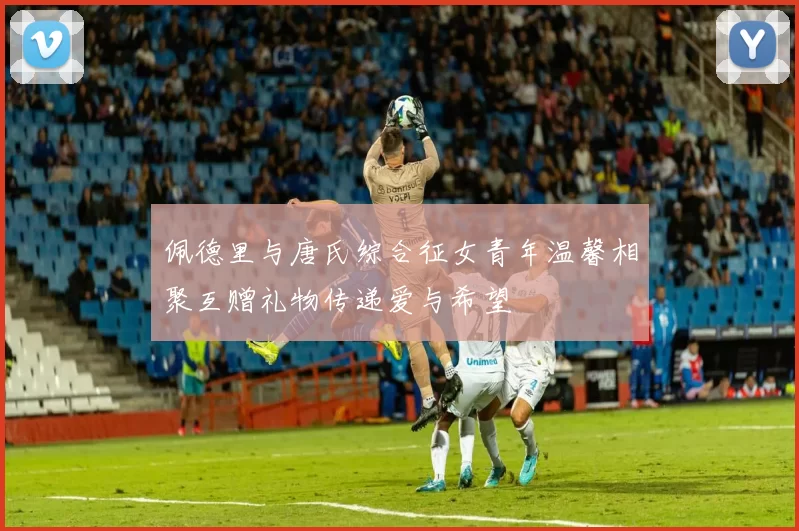 佩德里与唐氏综合征女青年温馨相聚互赠礼物传递爱与希望