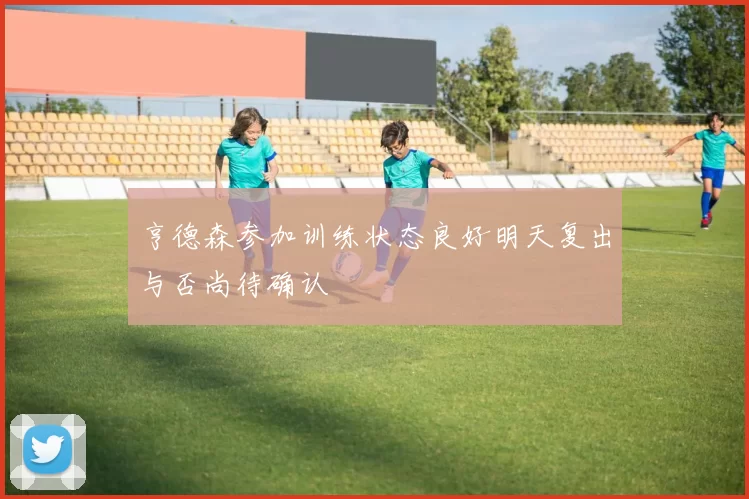 亨德森参加训练状态良好明天复出与否尚待确认