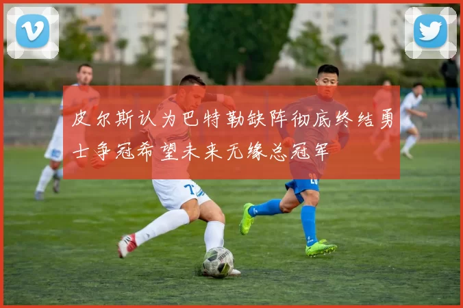 皮尔斯认为巴特勒缺阵彻底终结勇士争冠希望未来无缘总冠军