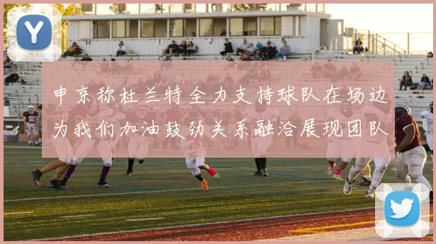 申京称杜兰特全力支持球队在场边为我们加油鼓劲关系融洽展现团队精神