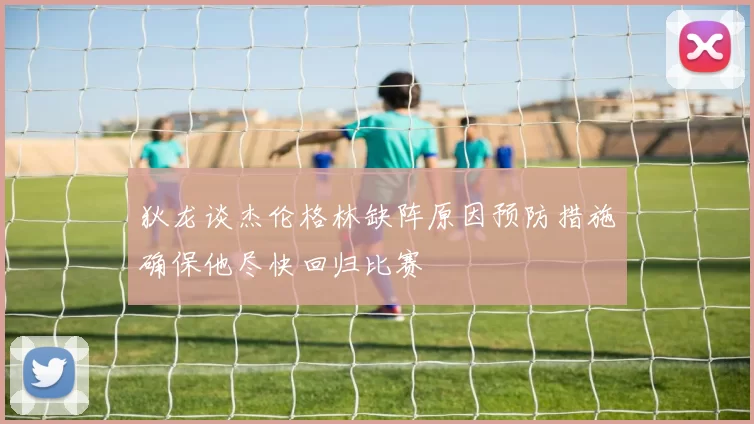 狄龙谈杰伦格林缺阵原因预防措施确保他尽快回归比赛