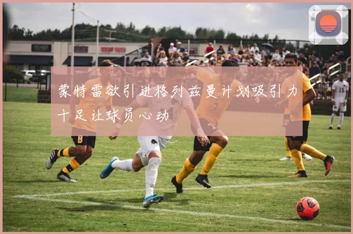 蒙特雷欲引进格列兹曼计划吸引力十足让球员心动