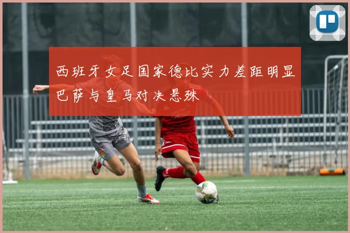 西班牙女足国家德比实力差距明显巴萨与皇马对决悬殊
